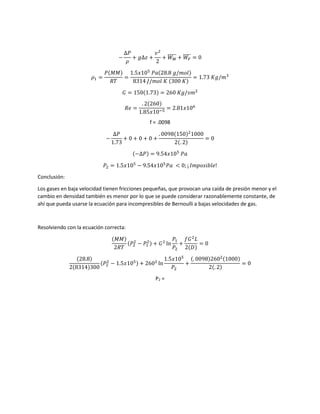 −
∆𝑃
𝜌
+ 𝑔∆𝑧 +
𝑣2
2
+ 𝑊 𝑀
̅̅̅̅̅ + 𝑊𝐹
̅̅̅̅ = 0
𝜌1 =
𝑃(𝑀𝑀)
𝑅𝑇
=
1.5𝑥105
𝑃𝑎(28.8 𝑔/𝑚𝑜𝑙)
8314 𝐽/𝑚𝑜𝑙 𝐾 (300 𝐾)
= 1.73 𝐾𝑔/𝑚3
𝐺 = 150(1.73) = 260 𝐾𝑔/𝑠𝑚2
𝑅𝑒 =
. 2(260)
1.85𝑥10−5
= 2.81𝑥106
f = .0098
−
∆𝑃
1.73
+ 0 + 0 + 0 +
. 0098(150)2
1000
2(. 2)
= 0
(−∆𝑃) = 9.54𝑥105
𝑃𝑎
𝑃2 = 1.5𝑥105
− 9.54𝑥105
𝑃𝑎 < 0; ¡ 𝐼𝑚𝑝𝑜𝑠𝑖𝑏𝑙𝑒!
Conclusión:
Los gases en baja velocidad tienen fricciones pequeñas, que provocan una caída de presión menor y el
cambio en densidad también es menor por lo que se puede considerar razonablemente constante, de
ahí que pueda usarse la ecuación para incompresibles de Bernoulli a bajas velocidades de gas.
Resolviendo con la ecuación correcta:
(𝑀𝑀)
2𝑅𝑇
(𝑃2
2
− 𝑃1
2) + 𝐺2
ln
𝑃1
𝑃2
+
𝑓𝐺2
𝐿
2(𝐷)
= 0
(28.8)
2(8314)300
(𝑃2
2
− 1.5𝑥105) + 2602
ln
1.5𝑥105
𝑃2
+
(. 0098)2602(1000)
2(. 2)
= 0
P2 =
 