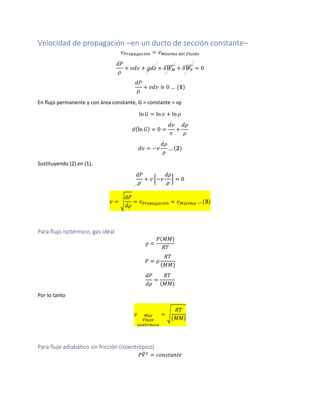 Velocidad de propagación –en un ducto de sección constante–
𝑣 𝑃𝑟𝑜𝑝𝑎𝑔𝑎𝑐𝑖ó𝑛 = 𝑣 𝑀á𝑥𝑖𝑚𝑎 𝑑𝑒𝑙 𝑓𝑙𝑢𝑖𝑑𝑜
𝑑𝑃
𝜌
+ 𝑣𝑑𝑣 + 𝑔𝑑𝑧 + 𝛿𝑊 𝑀
̅̅̅̅̅ + 𝛿𝑊𝐹
̅̅̅̅ = 0
𝑑𝑃
𝜌
+ 𝑣𝑑𝑣 ≅ 0 … (𝟏)
En flujo permanente y con área constante, G = constante = vρ
ln 𝐺 = ln 𝑣 + ln 𝜌
𝑑(ln 𝐺) = 0 =
𝑑𝑣
𝑣
+
𝑑𝜌
𝜌
𝑑𝑣 = −𝑣
𝑑𝜌
𝜌
… (𝟐)
Sustituyendo (2) en (1),
𝑑𝑃
𝜌
+ 𝑣 {−𝑣
𝑑𝜌
𝜌
} = 0
𝑣 = √
𝑑𝑃
𝑑𝜌
= 𝑣 𝑃𝑟𝑜𝑝𝑎𝑔𝑎𝑐𝑖ó𝑛 = 𝑣 𝑀á𝑥𝑖𝑚𝑎 … (𝟑)
Para flujo isotérmico, gas ideal
𝜌 =
𝑃(𝑀𝑀)
𝑅𝑇
𝑃 = 𝜌
𝑅𝑇
(𝑀𝑀)
𝑑𝑃
𝑑𝜌
=
𝑅𝑇
(𝑀𝑀)
Por lo tanto
𝑣 𝑀á𝑥
𝐹𝑙𝑢𝑗𝑜
𝑖𝑠𝑜𝑡é𝑟𝑚𝑖𝑐𝑜
= √
𝑅𝑇
(𝑀𝑀)
Para flujo adiabático sin fricción (isoentrópico)
𝑃𝑉̅ 𝛾
= 𝑐𝑜𝑛𝑠𝑡𝑎𝑛𝑡𝑒
 