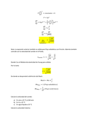 𝑃 (
1
𝜌
)
𝛾
= 𝑐𝑜𝑛𝑠𝑡𝑎𝑛𝑡𝑒 = 𝑘
𝑃 = 𝑘𝜌 𝛾
𝑑𝑃
𝑑𝜌
= 𝑘𝛾𝜌 𝛾−1
= [𝑃 (
1
𝜌
)
𝛾
] 𝛾𝜌 𝛾−1
𝑑𝑃
𝑑𝜌
= 𝛾
𝑃
𝜌
𝑑𝑃
𝑑𝜌
= 𝛾
𝑅𝑇
(𝑀𝑀)
𝑣 𝑀á𝑥
𝑓𝑙𝑢𝑗𝑜
𝑎𝑑𝑖𝑎𝑏á𝑡𝑖𝑐𝑜
= √
𝛾𝑅𝑇
(𝑀𝑀)
Nota: La expresión anterior también es válida para flujo adiabático con fricción. Además también
coincide con la velocidad del sonido en el fluido.
𝑣 𝑆𝑜𝑛𝑖𝑑𝑜 = 𝑐 = √
𝑑𝑃
𝑑𝜌
= √
𝐸
𝜌
Donde E es el Módulo de elasticidad de Young para sólidos
Por lo tanto
𝑐 = √
𝛾𝑅𝑇
(𝑀𝑀)
De donde se desprende la definición del Mach
𝑀𝑎𝑐ℎ = 𝑀𝑎 ≡
𝑣
𝑐
𝑀𝑎 𝑀á𝑥 = 1 (𝐹𝑙𝑢𝑗𝑜 𝑎𝑑𝑖𝑎𝑏á𝑡𝑖𝑐𝑜)
𝑀𝑎 𝑀á𝑥 =
1
√ 𝛾
(𝐹𝑙𝑢𝑗𝑜 𝑖𝑠𝑜𝑡é𝑟𝑚𝑖𝑐𝑜)
Calcule la velocidad del sonido:
a) En aire a 25 °C y 0.84 atm
b) En H2 a 25 °C
c) En agua líquida a 25 °C
Calcule la velocidad máxima:
 