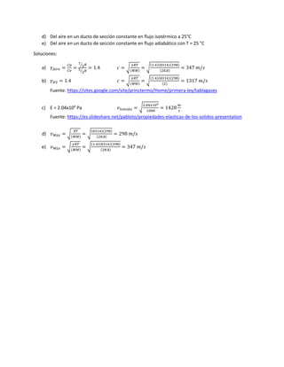 d) Del aire en un ducto de sección constante en flujo isotérmico a 25°C
e) Del aire en un ducto de sección constante en flujo adiabático con T = 25 °C
Soluciones:
a) 𝛾 𝐴𝑖𝑟𝑒 =
𝐶𝑝
𝐶𝑣
=
7
2⁄ 𝑅
5
2⁄ 𝑅
= 1.4 𝑐 = √
𝛾𝑅𝑇
(𝑀𝑀)
= √
(1.4)(8314)(298)
(28.8)
= 347 𝑚/𝑠
b) 𝛾 𝐻2 = 1.4 𝑐 = √
𝛾𝑅𝑇
(𝑀𝑀)
= √
(1.4)(8314)(298)
(2)
= 1317 𝑚/𝑠
Fuente: https://sites.google.com/site/princtermo/Home/primera-ley/tablagases
c) E = 2.04x109
Pa 𝑣 𝑆𝑜𝑛𝑖𝑑𝑜 = √
2.04𝑥109
1000
= 1428
𝑚
𝑠
Fuente: https://es.slideshare.net/pabloto/propiedades-elasticas-de-los-solidos-presentation
d) 𝑣 𝑀á𝑥 = √
𝑅𝑇
(𝑀𝑀)
= √
(8314)(298)
(28.8)
= 298 𝑚/𝑠
e) 𝑣 𝑀á𝑥 = √
𝛾𝑅𝑇
(𝑀𝑀)
= √
(1.4)(8314)(298)
(28.8)
= 347 𝑚/𝑠
 