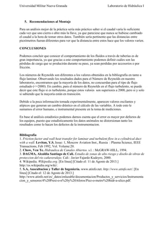 Universidad Militar Nueva Granada

Laboratorio de Hidráulica I

5. Recomendaciones al Montaje
Para un análisis mejor de la práctica sería más práctico saber si el caudal varía lo suficiente
cada vez que uno cierra o abre más la llave, ya que pareciese que nunca se hubiese cambiado
el caudal a la hora de tomar otros datos. También sería pertinente que las distancias entre
piezómetros fueran diferentes para ver que la distancia entre estos hace que los valores varíen.
CONCLUSIONES
Podemos concluir que conocer el comportamiento de los fluidos a través de tuberías es de
gran importancia, ya que gracias a este comportamiento podemos definir cuáles son las
pérdidas de carga que se producirán durante su paso, ya sean perdidas por accesorios o por
fricción.
Los números de Reynolds son diferentes a los valores obtenidos en la bibliografía en tanto a
flujo laminar. Observando los resultados dados para el Número de Reynolds en nuestro
laboratorio, encontramos que la mayoría de los datos, no concuerdan para el tipo de flujo
estudiado (<=2000). En cambio, para el número de Reynolds en el flujo turbulento, se puede
decir que este flujo si es turbulento, porque estos valores son superiores a 2000, pero si y solo
si sabiendo que la mayoría están en transición.
Debido a la poca información tomada experimentalmente, aparecen valores oscilantes y
atípicos que generan un cambio drástico en el cálculo de las variables. A todo esto le
sumamos el error humano, e instrumental presente en la toma de mediciones.
En base al análisis estadístico podemos darnos cuenta que el error es mayor por defectos de
los equipos, puesto que estadísticamente los datos anómalos no distorsionan tanto los
resultados como lo hacen los defectos de la instrumentacion.
Bibliografía
1. Friction factor and wall heat transfer for laminar and turbulent flow in a cylindrical duct
with a wall. Levitan, Y.S. Issue: 1, Moscow Aviation Inst., Russia : Plasma Science, IEEE
Transactions, Feb 1992, Vol. Volume:20.
2. Chow, Ven Te. Hidraulica de Canales Abiertos. s.l. : McGRAW-HILL, 1994.
3. DAGMA, Alcaldia Santiago de Cali. Estudio de zonas de alto riesgo y diseño de obras de
proteccion del rio cañaveralejo. Cali : Javier Fajardo Kudeyro, 2000.
4. Wikipedia. Wikipedia.org. [En línea] [Citado el: 11 de Agosto de 2013.]
http://es.wikipedia.org/wiki/.
5. S.A, Auscultacion y Taller de Ingenieria. www.atinfo.net. http://www.atinfo.net/. [En
línea] [Citado el: 12 de Agosto de 2013.]
http://www.atinfo.net/es/_datos/enlazable/documentacion/Productos_y_servicios/Instrumenta
cion_y_sensores/4%20Presi-o-n%20y%20Aforos/Piez-o-metro%20hidr-a-ulico.pdf.

 