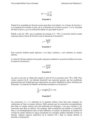 Universidad Militar Nueva Granada

Laboratorio de Hidráulica I

ℎ𝑓 = 𝑓

𝐿 𝑉2
𝑑𝑜 2𝑔

Ecuación 2
Donde hf es la pérdida por fricción en pies para flujo en la tubería, f es el factor de fricción, L
es la longitud de la tubería en pies, do es el diámetro de la tubería en pies, V es la velocidad
del flujo en pies/s y g es la aceleración debida a la gravedad en pies/s2.
Debido a que do= 4R y que el gradiente de energía es S = hf/L, la ecuación anterior puede
expresarse para el factor de fricción como lo demuestra la Ecuación 3.
𝑓=

8𝑔𝑅𝑆
𝑉2

Ecuación 3
Esta ecuación también puede aplicarse a los flujos uniforme y casi uniforme en canales
abiertos.
La relación f-R para tuberías lisas puede expresarse mediante la ecuación de Blasius tal como
la expresa la Ecuación 4.
𝑓=

0,223
𝑅 0,25

Ecuación 4
La cual se cree que es válida sólo cuando el valor de R se encuentra entre 750 y 2500. Para
valores mayores de R, von Kármán desarrolló una expresión general, que fue modificada
posteriormente por Prandtl para que representara con mayor fidelidad los datos obtenidos por
Nikuradse. La ecuación de Prandtl-von Karman resultante es la Ecuación 5.
1
√𝑓

= 2 log(𝑅√𝑓 ) + 0,4
Ecuación 5

Las ecuaciones 4 y 5 se utilizarán en el siguiente análisis como base para comparar las
condiciones de flujo en canales abiertos. Debe anotarse que las ecuaciones correspondientes
para flujo en canales abiertos han sido deducidas por Keulegan y son muy similares a las
ecuaciones para flujo en tuberías. Sin embargo, debe considerarse que debido a la superficie
libre y a la interdependencia entre el radio hidráulico, el caudal y la pendiente, la relación f-R
en flujo de canales abiertos no sigue exactamente los conceptos simples aplicables al flujo en
tuberías. Algunos aspectos específicos de la relación f-R y flujo en canales abiertos se
describe a continuación.

 