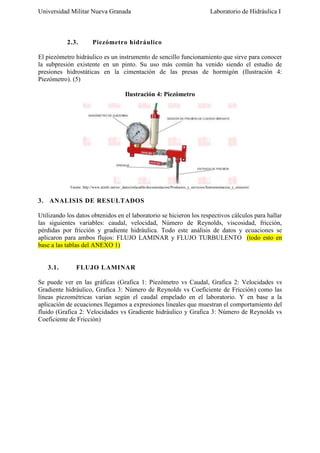 Universidad Militar Nueva Granada

2.3.

Laboratorio de Hidráulica I

Piezómetro hidráulico

El piezómetro hidráulico es un instrumento de sencillo funcionamiento que sirve para conocer
la subpresión existente en un pinto. Su uso más común ha venido siendo el estudio de
presiones hidrostáticas en la cimentación de las presas de hormigón (Ilustración 4:
Piezómetro). (5)
Ilustración 4: Piezómetro

Fuente: http://www.atinfo.net/es/_datos/enlazable/documentacion/Productos_y_servicios/Instrumentacion_y_sensores/

3. ANALISIS DE RESULTADOS
Utilizando los datos obtenidos en el laboratorio se hicieron los respectivos cálculos para hallar
las siguientes variables: caudal, velocidad, Número de Reynolds, viscosidad, fricción,
pérdidas por fricción y gradiente hidráulica. Todo este análisis de datos y ecuaciones se
aplicaron para ambos flujos: FLUJO LAMINAR y FLUJO TURBULENTO (todo esto en
base a las tablas del ANEXO 1)

3.1.

FLUJO LAMINAR

Se puede ver en las gráficas (Grafica 1: Piezómetro vs Caudal, Grafica 2: Velocidades vs
Gradiente hidráulico, Grafica 3: Número de Reynolds vs Coeficiente de Fricción) como las
líneas piezométricas varían según el caudal empelado en el laboratorio. Y en base a la
aplicación de ecuaciones llegamos a expresiones lineales que muestran el comportamiento del
fluido (Grafica 2: Velocidades vs Gradiente hidráulico y Grafica 3: Número de Reynolds vs
Coeficiente de Fricción)

 