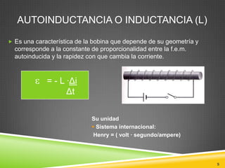 AUTOINDUCTANCIA O INDUCTANCIA (L)

 Es una característica de la bobina que depende de su geometría y
  corresponde a la constante de proporcionalidad entre la f.e.m.
  autoinducida y la rapidez con que cambia la corriente.



             = - L ·Δi
                   Δt


                             Su unidad
                              Sistema internacional:
                              Henry = ( volt · segundo/ampere)




                                                                     5
 