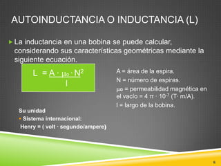 AUTOINDUCTANCIA O INDUCTANCIA (L)

 La inductancia en una bobina se puede calcular,
 considerando sus características geométricas mediante la
 siguiente ecuación.
        L =A·       o   · N2           A = área de la espira.
                                       N = número de espiras.
                    l
                                         o = permeabilidad magnética en
                                       el vacío = 4 π · 10-7 (T· m/A).
                                       l = largo de la bobina.
   Su unidad
    Sistema internacional:
    Henry = ( volt · segundo/ampere)




                                                                          6
 