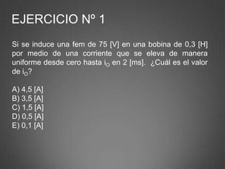 EJERCICIO Nº 1
Si se induce una fem de 75 [V] en una bobina de 0,3 [H]
por medio de una corriente que se eleva de manera
uniforme desde cero hasta iO en 2 [ms]. ¿Cuál es el valor
de iO?

A) 4,5 [A]
B) 3,5 [A]
C) 1,5 [A]
D) 0,5 [A]
E) 0,1 [A]



                                                            7
 