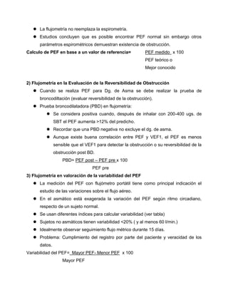  La flujometría no reemplaza la espirometría.
    Estudios concluyen que es posible encontrar PEF normal sin embargo otros
      parámetros espirométricos demuestran existencia de obstrucción.
Calculo de PEF en base a un valor de referencia=             PEF medido x 100
                                                             PEF teórico o
                                                             Mejor conocido


2) Flujometría en la Evaluación de la Reversibilidad de Obstrucción
    Cuando se realiza PEF para Dg. de Asma se debe realizar la prueba de
      broncodiltación (evaluar reversibilidad de la obstrucción).
    Prueba broncodilatadora (PBD) en flujometría:
          Se considera positiva cuando, después de inhalar con 200-400 ugs. de
               SBT el PEF aumenta >12% del predicho.
          Recordar que una PBD negativa no excluye el dg. de asma.
          Aunque existe buena correlación entre PEF y VEF1, el PEF es menos
               sensible que el VEF1 para detectar la obstrucción o su reversibilidad de la
               obstrucción post BD.
                   PBD= PEF post – PEF pre x 100
                                  PEF pre
3) Flujometría en valoración de la variabilidad del PEF
    La medición del PEF con flujómetro portátil tiene como principal indicación el
      estudio de las variaciones sobre el flujo aéreo.
    En el asmático está exagerada la variación del PEF según ritmo circadiano,
      respecto de un sujeto normal.
    Se usan diferentes índices para calcular variabilidad (ver tabla)
    Sujetos no asmáticos tienen variabilidad <20% ( y al menos 60 l/min.)
    Idealmente observar seguimiento flujo métrico durante 15 días.
    Problema: Cumplimiento del registro por parte del paciente y veracidad de los
      datos.
Variabilidad del PEF= Mayor PEF- Menor PEF x 100
                   Mayor PEF
 