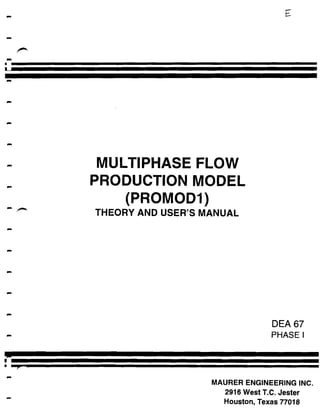 MULTIPHASE FLOW
PRODUCTION MODEL
THEORY AND USER'S MANUAL




                                DEA 67
                                PHASE l




                   MAURER ENGINEERING INC.
                     2916 West T.C. Jester
                     Houston, Texas 77018
 