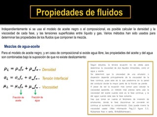 Independientemente si se usa el modelo de aceite negro o el composicional, es posible calcular la densidad y la
viscosidad de cada fase, y las tensiones superficiales entre líquido y gas. Varios métodos han sido usados para
determinar las propiedades de los fluidos que componen la mezcla.
Para el modelo de aceite negro, y en caso de composicional si existe agua libre, las propiedades del aceite y del agua
son combinadas bajo la suposición de que no existe deslizamiento:
Mezclas de agua-aceite
Densidad
Tensión Interfacial
Viscosidad
Fracción de
aceite
Fracción de
agua
Según estudios, la tercera ecuación no es válida para
determinar la viscosidad de dos líquidos inmiscibles, como el
agua y aceite.
Se determinó que la viscosidad de una emulsión o
dispersión depende principalmente de la viscosidad de la
fase continua, pues esta es la que predomina en la pared
del conducto donde la mayor parte de la fricción se pierde.
A pesar de ser la ecuación mas común para calcular la
viscosidad aparente, un método mas preciso sería usar la
viscosidad del aceite cuando este es la fase continua, y la
del agua cuando esta sea la fase solvente.
Hay que tomar en cuenta el fenómeno de inversión de
emulsiones, donde la fase discontinua se convierte en
continua al aumentar su concentración. Esto puede invertir la
viscosidad usada (Mas información Pag.22 figura 3.3,
Multiphase flow in wells, Brills&Mukherjee).
 