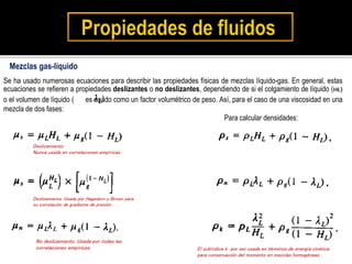 Se ha usado numerosas ecuaciones para describir las propiedades físicas de mezclas líquido-gas. En general, estas
ecuaciones se refieren a propiedades deslizantes o no deslizantes, dependiendo de si el colgamiento de líquido (HL)
o el volumen de líquido ( es usado como un factor volumétrico de peso. Así, para el caso de una viscosidad en una
mezcla de dos fases:
Mezclas gas-líquido
Deslizamiento.
Nunca usada en correlaciones empíricas.
Deslizamiento. Usada por Hagedorn y Brown para
su correlación de gradiente de presión.
No deslizamiento. Usada por todas las
correlaciones empíricas.
Para calcular densidades:
El subíndice k por ser usada en términos de energía cinética
para conservación del momento en mezclas homogéneas
 