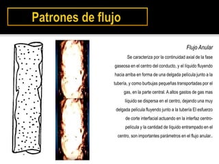 Flujo Anular
Se caracteriza por la continuidad axial de la fase
gaseosa en el centro del conducto, y el líquido fluyendo
hacia arriba en forma de una delgada película junto a la
tubería, y como burbujas pequeñas transportadas por el
gas, en la parte central. A altos gastos de gas mas
líquido se dispersa en el centro, dejando una muy
delgada película fluyendo junto a la tubería El esfuerzo
de corte interfacial actuando en la interfaz centro-
película y la cantidad de líquido entrampado en el
centro, son importantes parámetros en el flujo anular..
 