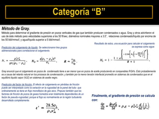 Método de Gray.
Método para determinar el gradiente de presión en pozos verticales de gas que también producen condensados o agua. Gray y otros advirtieron el
uso de éste método para velocidades superiores a los 50 ft/sec, diámetros nominales mayores a 3.5”, relaciones condensado/líquido por encima de
los 50 bbl/mmscf, y agua/líquido superior a 5 bbl/mmscf.
Predicción del colgamiento de líquido. Se seleccionaron tres grupos
adimensionales para correlacionar el colgamiento.
Resultado de estos, una ecuación para calcular el colgamiento
se expresa como sigue:
Gray enunció que el colgamiento en pozos de condensado tiene a ser menor que en pozos de aceite produciendo en comparables RGA’s. Esto probablemente
es a causa del retardo natural en los procesos de condensación, y también por la menor tensión interfacial promedio en sistemas de condensados que en el
equilibrio liquido vapor (VLE) en sistemas de aceite negro.
Predicción del factor de fricción. El efecto de colgamiento en pérdidas de fricción
puede ser interpretado como la variación en la rugosidad de la pared del tubo que
ordinariamente se tiene en flujo monofásico de gas seco. Propuso también que los
factores de fricción de pozos de gases húmedos eran totalmente dependientes de un
factor de pseudo-rugosidad, porque el flujo es normalmente en la región turbulenta
desarrollada completamente.
Finalmente, el gradiente de presión se calcula
con:
 