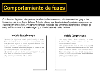 Con el cambio de presión y temperatura, transferencia de masa ocurre continuamente entre el gas y la fase
líquida dentro de la envolvente de fases. Todos los intentos para describir la transferencia de masa asumen un
equilibrio entre ambas fases. Dos aproximaciones se han usado para simular esta transferencia: el modelo de
composición constante o de “aceite negro” y el modelo composicional – variable-.
- El término aceite negro conjunta toda fase líquida que contenga gas disuelto.
Estos aceites son habitualmente color negro, tienen gravedades API de menos
de 40°. Para aceites negros con gas asociado, el parámetro Rs toma en cuenta
el gas que se disuelve o se condensa con el aceite.
- Este modelo no predice el comportamiento retrógrado, por lo que no se debe
usar para temperaturas que se acercan al punto crítico.
- El Bo también se define para describir la compresión expansión de la fase
aceite, debido a la condensación o evaporación del gas.
- Agua también es presente; la Rsw y el Bw son definidos.
Modelo de Aceite negro Modelo Composicional
-Para aceites volátiles y fluidos condensados, el equilibrio
líquido/vapor (VLE) o cálculos “flash” son mas acertados para
describir la transferencia de masa.
-Dada la composición de la mezcla de fluidos, un calculo de VLE
determinará la cuantitativamente la mezcla que existe entre la fase
líquida y vapor. De este resultado es posible determinar la calidad o
fracción másica del gas en la mezcla. Conocida la composición de
cada fase, es posible computar la tensión interfacial, densidades,
entalpías, y viscosidades de cada fase.
 