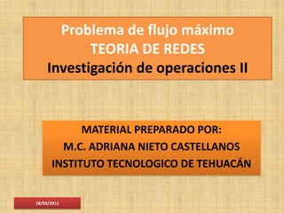 Problema de flujo máximo
           TEORIA DE REDES
    Investigación de operaciones II


            MATERIAL PREPARADO POR:
        M.C. ADRIANA NIETO CASTELLANOS
      INSTITUTO TECNOLOGICO DE TEHUACÁN


18/04/2011
 