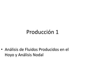 Producción 1
• Análisis de Fluidos Producidos en el
Hoyo y Análisis Nodal
 