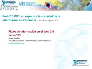 2004 Web 2.0 OPS: un espacio a la sociedad de la  información en Colombia –8 – 10 de agosto 2011 Flujos de información en el Web 2.0 de la OPS David Novillo Area de Gestión de Conocimiento y Comunicaciones novillod@paho.org 