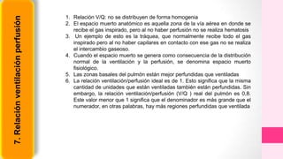 7.Relaciónventilaciónperfusión 1. Relación V/Q: no se distribuyen de forma homogenia
2. El espacio muerto anatómico es aquella zona de la vía aérea en donde se
recibe el gas inspirado, pero al no haber perfusión no se realiza hematosis
3. Un ejemplo de esto es la tráquea, que normalmente recibe todo el gas
inspirado pero al no haber capilares en contacto con ese gas no se realiza
el intercambio gaseoso.
4. Cuando el espacio muerto se genera como consecuencia de la distribución
normal de la ventilación y la perfusión, se denomina espacio muerto
fisiológico.
5. Las zonas basales del pulmón están mejor perfundidas que ventiladas
6. La relación ventilación/perfusión ideal es de 1. Esto significa que la misma
cantidad de unidades que están ventiladas también están perfundidas. Sin
embargo, la relación ventilación/perfusión (V/Q ) real del pulmón es 0,8.
Este valor menor que 1 significa que el denominador es más grande que el
numerador, en otras palabras, hay más regiones perfundidas que ventilada
 