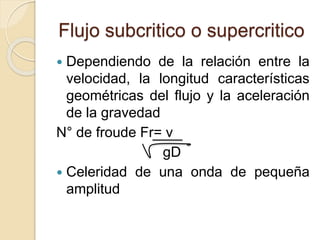 Flujo subcritico o supercritico
 Dependiendo de la relación entre la
velocidad, la longitud características
geométricas del flujo y la aceleración
de la gravedad
N° de froude Fr= v
gD
 Celeridad de una onda de pequeña
amplitud
 