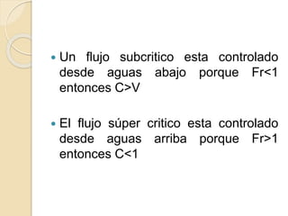  Un flujo subcritico esta controlado
desde aguas abajo porque Fr<1
entonces C>V
 El flujo súper critico esta controlado
desde aguas arriba porque Fr>1
entonces C<1
 