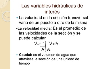 Las variables hidráulicas de
interés
 La velocidad en la sección transversal
varia de un puesto a otro de la misma
-La velocidad media: Es el promedio de
las velocidades de la sección y se
puede calcular
Vm = 1 V dA
A A
 Caudal: es el volumen de agua que
atraviesa la sección de una unidad de
tiempo
 