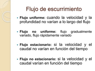 Flujo de escurrimiento
 Flujo uniforme: cuando la velocidad y la
profundidad no varían a lo largo del flujo
 Flujo no uniforme: flujo gradualmente
variado, flujo rápidamente variado
 Flujo estacionario: si la velocidad y el
caudal no varían en función del tiempo
 Flujo no estacionario: si la velocidad y el
caudal varían en función del tiempo
 