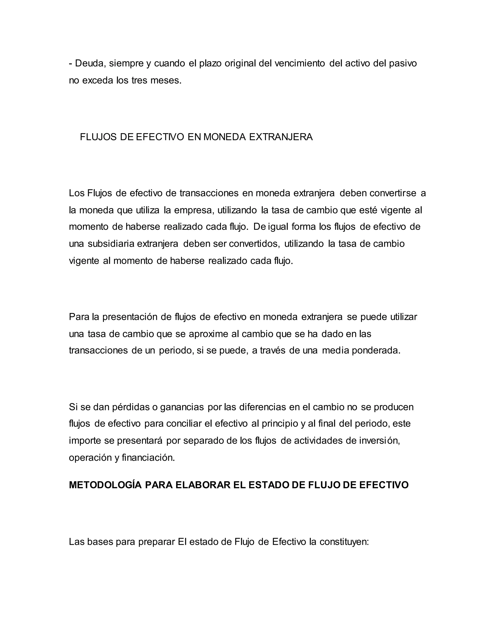 - Deuda, siempre y cuando el plazo original del vencimiento del activo del pasivo
no exceda los tres meses.
FLUJOS DE EFECTIVO EN MONEDA EXTRANJERA
Los Flujos de efectivo de transacciones en moneda extranjera deben convertirse a
la moneda que utiliza la empresa, utilizando la tasa de cambio que esté vigente al
momento de haberse realizado cada flujo. De igual forma los flujos de efectivo de
una subsidiaria extranjera deben ser convertidos, utilizando la tasa de cambio
vigente al momento de haberse realizado cada flujo.
Para la presentación de flujos de efectivo en moneda extranjera se puede utilizar
una tasa de cambio que se aproxime al cambio que se ha dado en las
transacciones de un periodo, si se puede, a través de una media ponderada.
Si se dan pérdidas o ganancias por las diferencias en el cambio no se producen
flujos de efectivo para conciliar el efectivo al principio y al final del periodo, este
importe se presentará por separado de los flujos de actividades de inversión,
operación y financiación.
METODOLOGÍA PARA ELABORAR EL ESTADO DE FLUJO DE EFECTIVO
Las bases para preparar El estado de Flujo de Efectivo la constituyen:
 