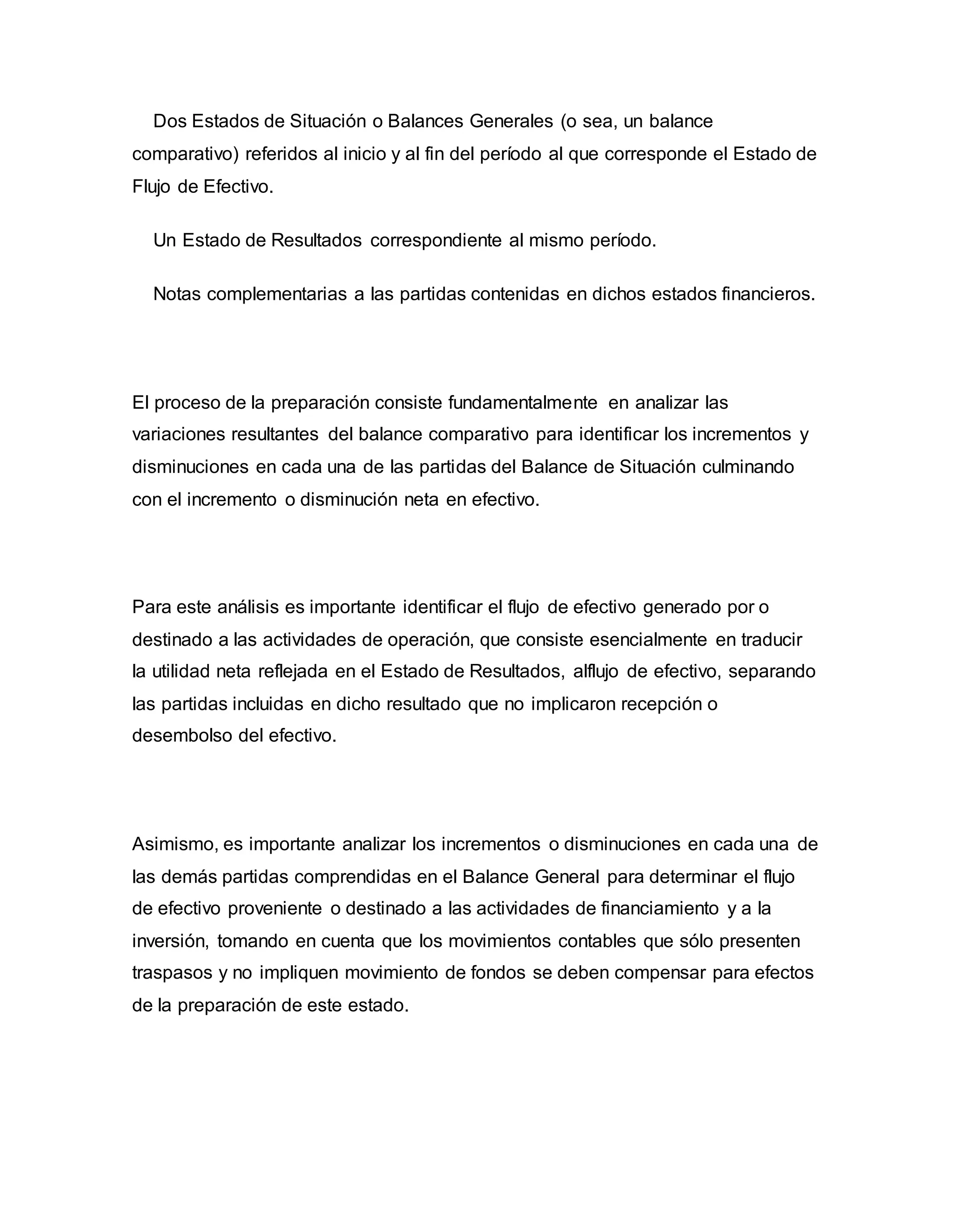 Dos Estados de Situación o Balances Generales (o sea, un balance
comparativo) referidos al inicio y al fin del período al que corresponde el Estado de
Flujo de Efectivo.
Un Estado de Resultados correspondiente al mismo período.
Notas complementarias a las partidas contenidas en dichos estados financieros.
El proceso de la preparación consiste fundamentalmente en analizar las
variaciones resultantes del balance comparativo para identificar los incrementos y
disminuciones en cada una de las partidas del Balance de Situación culminando
con el incremento o disminución neta en efectivo.
Para este análisis es importante identificar el flujo de efectivo generado por o
destinado a las actividades de operación, que consiste esencialmente en traducir
la utilidad neta reflejada en el Estado de Resultados, alflujo de efectivo, separando
las partidas incluidas en dicho resultado que no implicaron recepción o
desembolso del efectivo.
Asimismo, es importante analizar los incrementos o disminuciones en cada una de
las demás partidas comprendidas en el Balance General para determinar el flujo
de efectivo proveniente o destinado a las actividades de financiamiento y a la
inversión, tomando en cuenta que los movimientos contables que sólo presenten
traspasos y no impliquen movimiento de fondos se deben compensar para efectos
de la preparación de este estado.
 