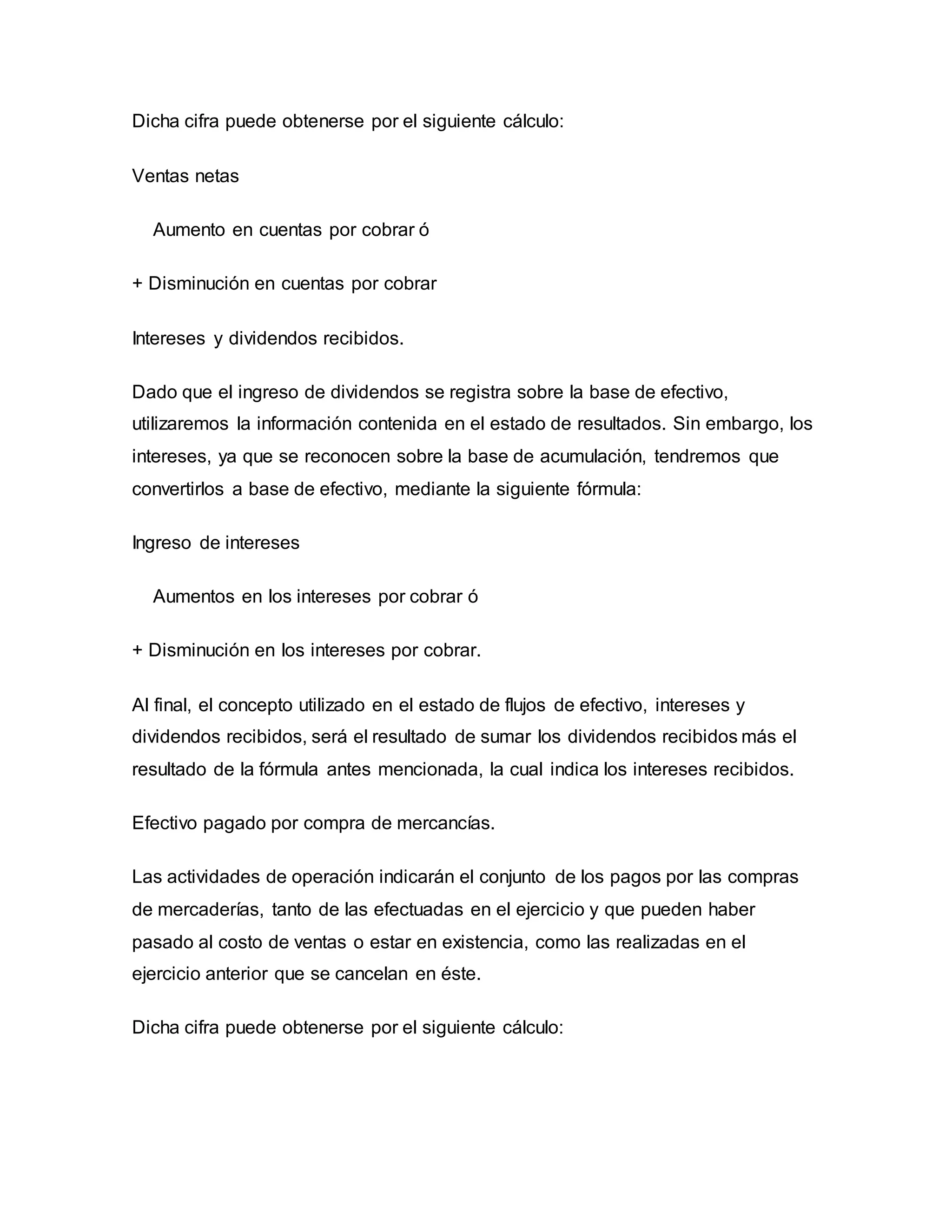 Dicha cifra puede obtenerse por el siguiente cálculo:
Ventas netas
Aumento en cuentas por cobrar ó
+ Disminución en cuentas por cobrar
Intereses y dividendos recibidos.
Dado que el ingreso de dividendos se registra sobre la base de efectivo,
utilizaremos la información contenida en el estado de resultados. Sin embargo, los
intereses, ya que se reconocen sobre la base de acumulación, tendremos que
convertirlos a base de efectivo, mediante la siguiente fórmula:
Ingreso de intereses
Aumentos en los intereses por cobrar ó
+ Disminución en los intereses por cobrar.
Al final, el concepto utilizado en el estado de flujos de efectivo, intereses y
dividendos recibidos, será el resultado de sumar los dividendos recibidos más el
resultado de la fórmula antes mencionada, la cual indica los intereses recibidos.
Efectivo pagado por compra de mercancías.
Las actividades de operación indicarán el conjunto de los pagos por las compras
de mercaderías, tanto de las efectuadas en el ejercicio y que pueden haber
pasado al costo de ventas o estar en existencia, como las realizadas en el
ejercicio anterior que se cancelan en éste.
Dicha cifra puede obtenerse por el siguiente cálculo:
 