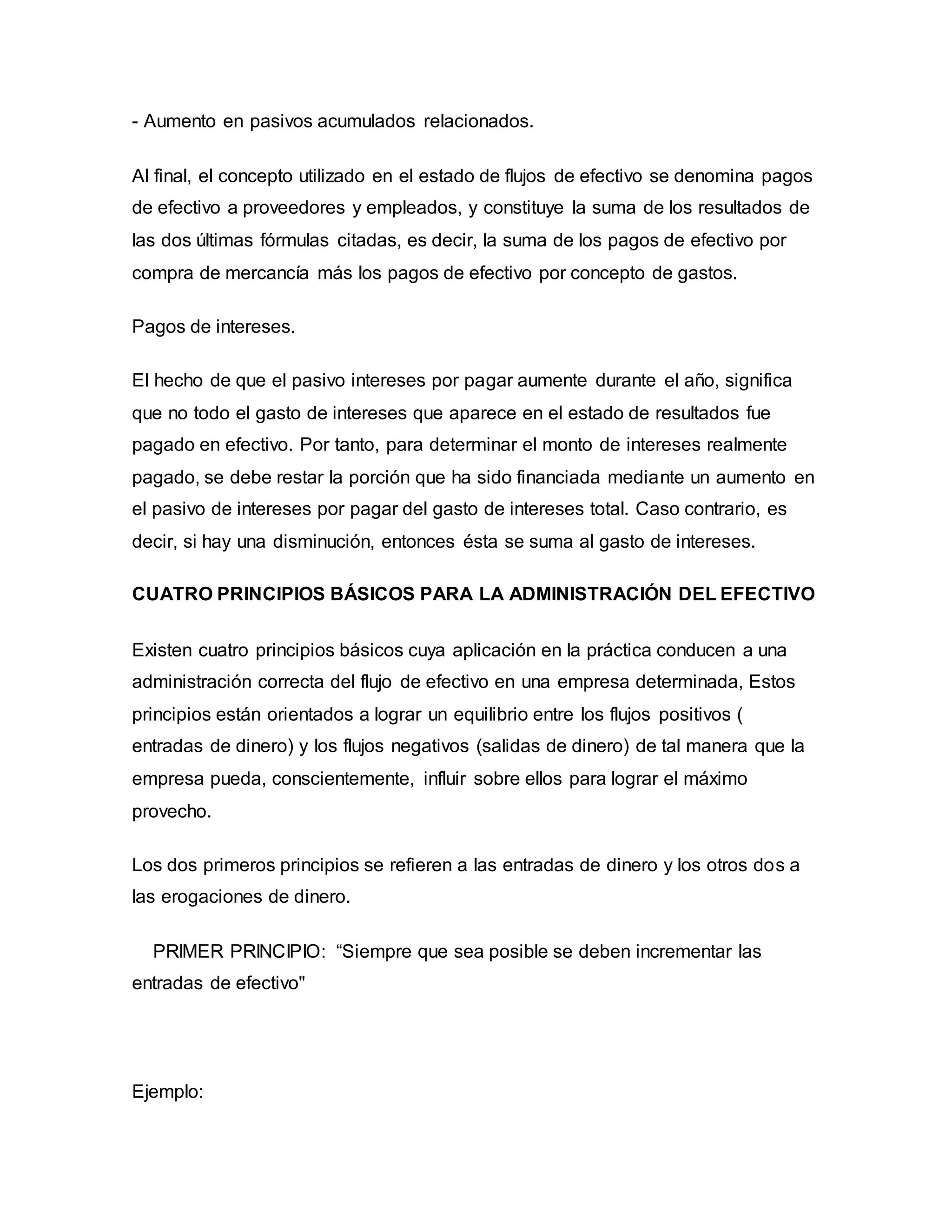 - Aumento en pasivos acumulados relacionados.
Al final, el concepto utilizado en el estado de flujos de efectivo se denomina pagos
de efectivo a proveedores y empleados, y constituye la suma de los resultados de
las dos últimas fórmulas citadas, es decir, la suma de los pagos de efectivo por
compra de mercancía más los pagos de efectivo por concepto de gastos.
Pagos de intereses.
El hecho de que el pasivo intereses por pagar aumente durante el año, significa
que no todo el gasto de intereses que aparece en el estado de resultados fue
pagado en efectivo. Por tanto, para determinar el monto de intereses realmente
pagado, se debe restar la porción que ha sido financiada mediante un aumento en
el pasivo de intereses por pagar del gasto de intereses total. Caso contrario, es
decir, si hay una disminución, entonces ésta se suma al gasto de intereses.
CUATRO PRINCIPIOS BÁSICOS PARA LA ADMINISTRACIÓN DEL EFECTIVO
Existen cuatro principios básicos cuya aplicación en la práctica conducen a una
administración correcta del flujo de efectivo en una empresa determinada, Estos
principios están orientados a lograr un equilibrio entre los flujos positivos (
entradas de dinero) y los flujos negativos (salidas de dinero) de tal manera que la
empresa pueda, conscientemente, influir sobre ellos para lograr el máximo
provecho.
Los dos primeros principios se refieren a las entradas de dinero y los otros dos a
las erogaciones de dinero.
PRIMER PRINCIPIO: “Siempre que sea posible se deben incrementar las
entradas de efectivo"
Ejemplo:
 