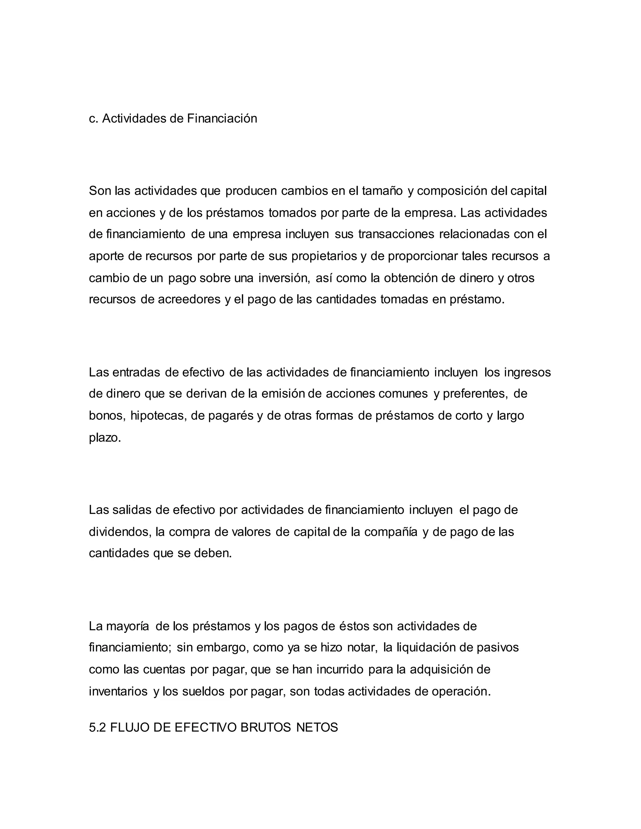 c. Actividades de Financiación
Son las actividades que producen cambios en el tamaño y composición del capital
en acciones y de los préstamos tomados por parte de la empresa. Las actividades
de financiamiento de una empresa incluyen sus transacciones relacionadas con el
aporte de recursos por parte de sus propietarios y de proporcionar tales recursos a
cambio de un pago sobre una inversión, así como la obtención de dinero y otros
recursos de acreedores y el pago de las cantidades tomadas en préstamo.
Las entradas de efectivo de las actividades de financiamiento incluyen los ingresos
de dinero que se derivan de la emisión de acciones comunes y preferentes, de
bonos, hipotecas, de pagarés y de otras formas de préstamos de corto y largo
plazo.
Las salidas de efectivo por actividades de financiamiento incluyen el pago de
dividendos, la compra de valores de capital de la compañía y de pago de las
cantidades que se deben.
La mayoría de los préstamos y los pagos de éstos son actividades de
financiamiento; sin embargo, como ya se hizo notar, la liquidación de pasivos
como las cuentas por pagar, que se han incurrido para la adquisición de
inventarios y los sueldos por pagar, son todas actividades de operación.
5.2 FLUJO DE EFECTIVO BRUTOS NETOS
 