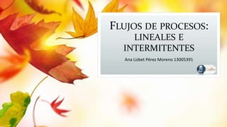 FLUJOS DE PROCESOS:
LINEALES E
INTERMITENTES
Ana Lizbet Pérez Moreno 13005391
 