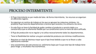 PROCESO INTERMITENTE
 El Flujo Intermitente es por medio de lotes de forma intermitente, los recursos se organizan
en diferentes lugares.
 Se organizan en centros de trabajo en los que se agrupan las máquinas similares. Un
producto fluye hacia los departamentos o centros que necesite y no utilizará a los otros.
 En este flujo se tiene la facilidad de poder cambiar el producto o servicio dado a su
característica que es altamente flexible por sus condiciones como la mano de obra calificada.
 El flujo de producción no es regular y no utiliza necesariamente todos los departamentos.
 Tiene la flexibilidad de realizar una gran variedad de producos con mínimas modificaciones.
 Requiere un nivel de destreza mayor que el tipo lineal debido a que no se llevan a cabo
operaciones estándar.
 Una característica de este proceso es: volúmenes bajos por lo que este tipo de trabajo tiene
poco riesgo y resultados mas económicos.
 