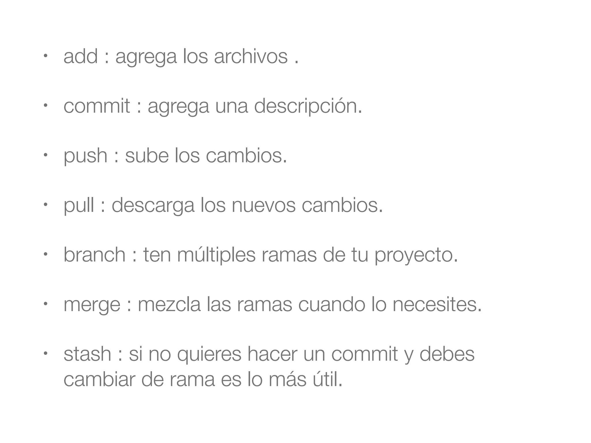• add : agrega los archivos . 
• commit : agrega una descripción. 
• push : sube los cambios. 
• pull : descarga los nuevos cambios. 
• branch : ten múltiples ramas de tu proyecto. 
• merge : mezcla las ramas cuando lo necesites. 
• stash : si no quieres hacer un commit y debes 
cambiar de rama es lo más útil. 
 