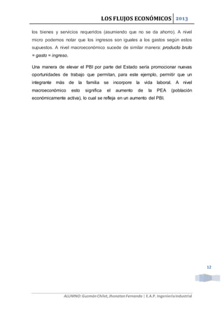 LOS FLUJOS ECONÓMICOS 2013
ALUMNO:GuzmánChilet,JhonatanFernando | E.A.P. IngenieríaIndustrial
12
los bienes y servicios requeridos (asumiendo que no se da ahorro). A nivel
micro podemos notar que los ingresos son iguales a los gastos según estos
supuestos. A nivel macroeconómico sucede de similar manera: producto bruto
= gasto = ingreso.
Una manera de elevar el PBI por parte del Estado sería promocionar nuevas
oportunidades de trabajo que permitan, para este ejemplo, permitir que un
integrante más de la familia se incorpore la vida laboral. A nivel
macroeconómico esto significa el aumento de la PEA (población
económicamente activa), lo cual se refleja en un aumento del PBI.
 