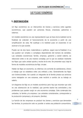 LOS FLUJOS ECONÓMICOS 2013
ALUMNO:GuzmánChilet,JhonatanFernando | E.A.P. IngenieríaIndustrial
3
LOS FLUJOS ECONÓMICOS
1.DEFINICIÓN
Un flujo económico es un intercambio de bienes y servicios entre agentes
económicos, que pueden ser personas físicas, empresas, gobiernos o
externos.
Un modelo económico es una representación que se hace de la realidad con la
finalidad de entender el funcionamiento de la economía a partir de una
simplificación de esta. No sustituye a la realidad pues en ocasiones ni se
acercan a lo que sucede.
Puede ser de dos tipos: matemáticos o gráficos, según sea la finalidad. A su
vez pueden ser simples o complejos dependiendo del número de variables.
Las unidades económicas: familia, empresa, gobierno y sector externo, se
relacionan entre si de una manera compleja, por lo que se analizan mediante
los flujos que cada unidad aporta y recibe de la otra. Se presentan aquí, bajo la
forma de modelos económicos de flujo circular.
Hablar de flujos en economía, es referirse a la corriente de satisfactores, dinero
o trabajo que se establece entre una entidad y otra. Generalmente los flujos
son bidireccionales. Así cuando un integrante de la familia presta sus servicios
como trabajador en una empresa, este recibirá a cambio de su trabajo un
salario.
Un diagrama de flujo es un modelo económico pero hay que recordar que solo
es una abstracción de la realidad, que permite ilustrar las actividades y los
problemas que pueden surgir en una economía compleja. Solo contempla dos
unidades, la familia y la empresa. Las unidades consideradas, corresponden a
la producción (empresa) y al consumo (familia).
La función de las empresas es producir los bienes y servicios que demandan
las familias, la producción solo es posible si existe una población consumidora,
 