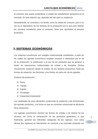 LOS FLUJOS ECONÓMICOS 2013
ALUMNO:GuzmánChilet,JhonatanFernando | E.A.P. IngenieríaIndustrial
4
el consumo solo puede presentarse si existen los satisfactores necesarios en el
mercado. En esta relación uno depende del otro para su existencia.
Generalmente, se considera a la familia como la unidad de consumo, pero a su
vez es la depositaria de los factores de la producción por lo que para obtener
los recursos monetarios para el consumo, tiene que aportarlos al proceso
productivo.
2.SISTEMAS ECONÓMICOS
Los sistemas económicos son arreglos históricamente constituidos, a partir de
los cuales los agentes económicos emplean recursos e interactúan por la vía
de la producción, la distribución y el uso de los productos que se generan a
través de mecanismos institucionales de control y de disciplina. Dichos
mecanismos involucran desde el empleo de los factores productivos hasta las
formas de actuación, las funciones y los límites de cada uno de los agentes.
Factores de producción:
 Tierra
 Trabajo
 Capital
 Tecnología
 Capacidad empresarial
Las cantidades de esos elementos condicionan la existencia y las dimensiones
del aparato productivo; y la forma en que se combinan condicionan la eficiencia
de la producción.
Los agentes económicos deciden las formas de empleo y de destino de los
recursos así como la composición de los productos generados, lo que
finalmente, generan las diferentes categorías de los ingresos. Con estos
últimos (los ingresos) se intercambia, se consume y se acumulan actuando con
 