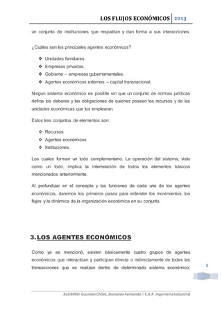 LOS FLUJOS ECONÓMICOS 2013
ALUMNO:GuzmánChilet,JhonatanFernando | E.A.P. IngenieríaIndustrial
5
un conjunto de instituciones que respaldan y dan forma a sus interacciones.
¿Cuáles son los principales agentes económicos?
 Unidades familiares.
 Empresas privadas.
 Gobierno – empresas gubernamentales.
 Agentes económicos externos – capital transnacional.
Ningún sistema económico es posible sin que un conjunto de normas jurídicas
defina los deberes y las obligaciones de quienes poseen los recursos y de las
unidades económicas que los emplearan.
Estos tres conjuntos de elementos son:
 Recursos
 Agentes económicos
 Instituciones.
Los cuales forman un todo complementario. La operación del sistema, visto
como un todo, implica la interrelación de todos los elementos básicos
mencionados anteriormente.
Al profundizar en el concepto y las funciones de cada uno de los agentes
económicos, daremos los primeros pasos para entender los movimientos, los
flujos y la dinámica de la organización económica en su conjunto.
3.LOS AGENTES ECONÓMICOS
Como ya se mencionó, existen básicamente cuatro grupos de agentes
económicos que interactúan y participan directa o indirectamente de todas las
transacciones que se realizan dentro de determinado sistema económico:
 
