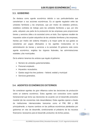 LOS FLUJOS ECONÓMICOS 2013
ALUMNO:GuzmánChilet,JhonatanFernando | E.A.P. IngenieríaIndustrial
7
3.3. GOBIERNO
Se destaca como agente económico debido a sus particularidades que
caracterizan a sus acciones económicas. Es un agente regulador entre las
unidades familiares y las empresas, que por medio de estatutos jurídicos,
establece contratos de trabajo para las unidades familiares y que, por otra
parte, adquiere una parte de la producción de las empresas para proporcionar
bienes y servicios útiles a la sociedad como un todo. Sus ingresos resultan de
impuestos sobre el poder adquisitivo de las unidades familiares y las empresas,
hechas por medio del sistema tributario y la mayor parte de sus gastos se
caracteriza por pagos efectuados a los agentes involucrados en la
administración de bienes y servicios a la sociedad. El gobierno visto como
agente económico, engloba los órganos federales, las administraciones
estatales y las municipales.
De lo anterior tenemos los actores que regula el gobierno:
 Número de unidades gubernamentales.
 Personal empleado
 Impuestos recaudados.
 Gastos según los tres poderes – federal, estatal y municipal
 Servicios generados.
3.4. AGENTES ECONÓMICOS EXTERNOS
Se consideran agentes de gran influencia sobre las decisiones de producción
sobre un sistema económico. Estos agentes son conocidos como capital
transnacional que toma sus decisiones de acuerdo con el desarrollo productivo
mundial (de las economías más desarrolladas). Estos agentes operan a través
de instituciones internacionales bancarias como el FMI, BM y BID
principalmente, e impone cambios en las políticas económicas planteadas por
gobiernos en vías de desarrollo, condicionando el préstamo de los recursos
financieros necesarios para el desarrollo productivo de dichos países.
 