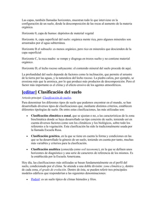 Las capas, también llamadas horizontes, muestran todo lo que interviene en la
configuración de un suelo, desde la descomposición de las rocas al aumento de la materia
orgánica.
Horizonte 0, capa de humus: depósitos de material vegetal
Horizonte A, capa superficial del suelo: orgánica mente rica, pero algunos minerales son
arrastrados por el agua subterránea.
Horizonte B el subsuelo: es menos orgánico, pero rico en minerales que descienden de la
capa superficial
Horizonte C, la roca madre: se rompe y disgrega en trozos suelto y no contiene material
orgánico.
Horizonte D, el lecho rocoso subyacente: el contenido mineral del suelo procede de aquí.
La profundidad del suelo depende de factores como la inclinación, que permite el arrastre
de la tierra por las aguas, y la naturaleza del lecho rocoso. La piedra caliza, por ejemplo, se
erosiona más que la arenisca, por lo que produce más productos de descomposición. Pero el
factor más importante es el clima y el efecto erosivo de los agentes atmosféricos.
[editar] Clasificación del suelo
Artículo principal: Clasificación de suelos.
Para denominar los diferentes tipos de suelo que podemos encontrar en el mundo, se han
desarrollado diversos tipos de clasificaciones que, mediante distintos criterios, establecen
diferentes tipologías de suelo. De entre estas clasificaciones, las más utilizadas son:
• Clasificación climática o zonal, que se ajustan o no, a las características de la zona
bioclimática donde se haya desarrollado un tipo concreto de suelo, teniendo así en
cuenta diversos factores como son los climáticos y los biológicos, sobre todo los
referentes a la vegetación. Esta clasificación ha sido la tradicionalmente usada por
la llamada Escuela Rusa.
• Clasificación genética, en la que se tiene en cuenta la forma y condiciones en las
que se ha desarrollado la génesis de un suelo, teniendo en cuenta por tanto, muchas
más variables y criterios para la clasificación.
• Clasificación analítica (conocida como soil taxonomy), en la que se definen unos
horizontes de diagnóstico y una serie de caracteres de referencia de los mismos. Es
la establecida por la Escuela Americana.
Hoy día, las clasificaciones más utilizadas se basan fundamentalmente en el perfil del
suelo, condicionado por el clima. Se atiende a una doble división: zona climática y, dentro
de cada zona, el grado de evolución. Dentro de ésta, se pueden referir tres principales
modelos edáficos que responderían a las siguientes denominaciones:
• Podzol: es un suelo típico de climas húmedos y fríos.
 