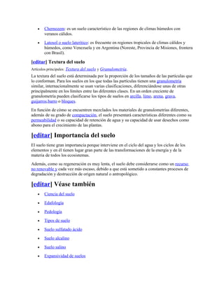 • Chernozem: es un suelo característico de las regiones de climas húmedos con
veranos cálidos.
• Latosol o suelo laterítico: es frecuente en regiones tropicales de climas cálidos y
húmedos, como Venezuela y en Argentina (Noreste, Provincia de Misiones, frontera
con Brasil).
[editar] Textura del suelo
Artículos principales: Textura del suelo y Granulometría.
La textura del suelo está determinada por la proporción de los tamaños de las partículas que
lo conforman. Para los suelos en los que todas las partículas tienen una granulometría
similar, internacionalmente se usan varias clasificaciones, diferenciándose unas de otras
principalmente en los límites entre las diferentes clases. En un orden creciente de
granulometría pueden clasificarse los tipos de suelos en arcilla, limo, arena, grava,
guijarros,barro o bloques.
En función de cómo se encuentren mezclados los materiales de granulometrías diferentes,
además de su grado de compactación, el suelo presentará características diferentes como su
permeabilidad o su capacidad de retención de agua y su capacidad de usar desechos como
abono para el crecimiento de las plantas.
[editar] Importancia del suelo
El suelo tiene gran importancia porque interviene en el ciclo del agua y los ciclos de los
elementos y en él tienen lugar gran parte de las transformaciones de la energía y de la
materia de todos los ecosistemas.
Además, como su regeneración es muy lenta, el suelo debe considerarse como un recurso
no renovable y cada vez más escaso, debido a que está sometido a constantes procesos de
degradación y destrucción de origen natural o antropológico.
[editar] Véase también
• Ciencia del suelo
• Edafología
• Pedología
• Tipos de suelo
• Suelo sulfatado ácido
• Suelo alcalino
• Suelo salino
• Expansividad de suelos
 