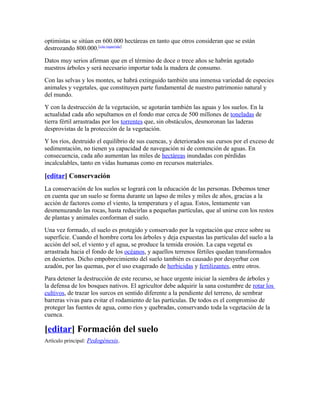 optimistas se sitúan en 600.000 hectáreas en tanto que otros consideran que se están
destrozando 800.000.[cita requerida]
Datos muy serios afirman que en el término de doce o trece años se habrán agotado
nuestros árboles y será necesario importar toda la madera de consumo.
Con las selvas y los montes, se habrá extinguido también una inmensa variedad de especies
animales y vegetales, que constituyen parte fundamental de nuestro patrimonio natural y
del mundo.
Y con la destrucción de la vegetación, se agotarán también las aguas y los suelos. En la
actualidad cada año sepultamos en el fondo mar cerca de 500 millones de toneladas de
tierra fértil arrastradas por los torrentes que, sin obstáculos, desmoronan las laderas
desprovistas de la protección de la vegetación.
Y los ríos, destruido el equilibrio de sus cuencas, y deteriorados sus cursos por el exceso de
sedimentación, no tienen ya capacidad de navegación ni de contención de aguas. En
consecuencia, cada año aumentan las miles de hectáreas inundadas con pérdidas
incalculables, tanto en vidas humanas como en recursos materiales.
[editar] Conservación
La conservación de los suelos se logrará con la educación de las personas. Debemos tener
en cuenta que un suelo se forma durante un lapso de miles y miles de años, gracias a la
acción de factores como el viento, la temperatura y el agua. Estos, lentamente van
desmenuzando las rocas, hasta reducirlas a pequeñas partículas, que al unirse con los restos
de plantas y animales conforman el suelo.
Una vez formado, el suelo es protegido y conservado por la vegetación que crece sobre su
superficie. Cuando el hombre corta los árboles y deja expuestas las partículas del suelo a la
acción del sol, el viento y el agua, se produce la temida erosión. La capa vegetal es
arrastrada hacia el fondo de los océanos, y aquellos terrenos fértiles quedan transformados
en desiertos. Dicho empobrecimiento del suelo también es causado por desyerbar con
azadón, por las quemas, por el uso exagerado de herbicidas y fertilizantes, entre otros.
Para detener la destrucción de este recurso, se hace urgente iniciar la siembra de árboles y
la defensa de los bosques nativos. El agricultor debe adquirir la sana costumbre de rotar los
cultivos, de trazar los surcos en sentido diferente a la pendiente del terreno, de sembrar
barreras vivas para evitar el rodamiento de las partículas. De todos es el compromiso de
proteger las fuentes de agua, como ríos y quebradas, conservando toda la vegetación de la
cuenca.
[editar] Formación del suelo
Artículo principal: Pedogénesis.
 