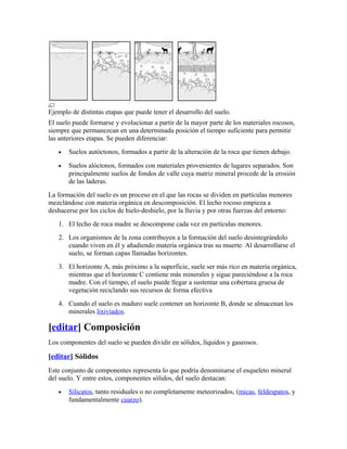 Ejemplo de distintas etapas que puede tener el desarrollo del suelo.
El suelo puede formarse y evolucionar a partir de la mayor parte de los materiales rocosos,
siempre que permanezcan en una determinada posición el tiempo suficiente para permitir
las anteriores etapas. Se pueden diferenciar:
• Suelos autóctonos, formados a partir de la alteración de la roca que tienen debajo.
• Suelos alóctonos, formados con materiales provenientes de lugares separados. Son
principalmente suelos de fondos de valle cuya matriz mineral procede de la erosión
de las laderas.
La formación del suelo es un proceso en el que las rocas se dividen en partículas menores
mezclándose con materia orgánica en descomposición. El lecho rocoso empieza a
deshacerse por los ciclos de hielo-deshielo, por la lluvia y por otras fuerzas del entorno:
1. El lecho de roca madre se descompone cada vez en partículas menores.
2. Los organismos de la zona contribuyen a la formación del suelo desintegrándolo
cuando viven en él y añadiendo materia orgánica tras su muerte. Al desarrollarse el
suelo, se forman capas llamadas horizontes.
3. El horizonte A, más próximo a la superficie, suele ser más rico en materia orgánica,
mientras que el horizonte C contiene más minerales y sigue pareciéndose a la roca
madre. Con el tiempo, el suelo puede llegar a sustentar una cobertura gruesa de
vegetación reciclando sus recursos de forma efectiva
4. Cuando el suelo es maduro suele contener un horizonte B, donde se almacenan los
minerales lixiviados.
[editar] Composición
Los componentes del suelo se pueden dividir en sólidos, líquidos y gaseosos.
[editar] Sólidos
Este conjunto de componentes representa lo que podría denominarse el esqueleto mineral
del suelo. Y entre estos, componentes sólidos, del suelo destacan:
• Silicatos, tanto residuales o no completamente meteorizados, (micas, feldespatos, y
fundamentalmente cuarzo).
 