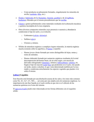 o Como productos no plenamente formados, singularmente los minerales de
arcilla, (caolinita, illita, etc.).
• Óxidos e hidróxidos de Fe (hematites, limonita, goethita) y de Al (gibbsita,
boehmita), liberados por el mismo procedimiento que las arcillas.
• Clastos y granos poliminerales como materiales residuales de la alteración mecánica
y química incompleta de la roca originaria.
• Otros diversos compuestos minerales cuya presencia o ausencia y abundancia
condicionan el tipo de suelo y su evolución.
o Carbonatos (calcita, dolomita).
o Sulfatos (aljez).
o Cloruros y nitratos.
• Sólidos de naturaleza orgánica o complejos órgano-minerales, la materia orgánica
muerta existente sobre la superficie, el humus o mantillo:
o Humus joven o bruto formado por restos distinguibles de hojas, ramas y
restos de animales.
o Humus elaborado formado por sustancias orgánicas resultantes de la total
descomposición del humus bruto, de un color negro, con mezcla de
derivados nitrogenados (amoníaco, nitratos), hidrocarburos, celulosa, etc.
Según el tipo de reacción ácido-base que predomine en el suelo, éste puede
ser ácido, neutro o alcalino, lo que viene determinado también por la roca
madre y condiciona estrechamente las especies vegetales que pueden vivir
sobre el mismo.
[editar] Líquidos
Esta fracción está formada por una disolución acuosa de las sales y los iones más comunes
como Na+
, K+
, Ca2+
, Cl-
, NO3
-
,… así como por una amplia serie de sustancias orgánicas. La
importancia de esta fase líquida en el suelo estriba en que éste es el vehículo de las
sustancias químicas en el seno del sistema.
El agua en el suelo puede estar relacionada en tres formas diferentes con el esqueleto
sólido:
 