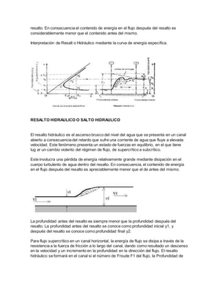 resalto. En consecuencia el contenido de energía en el flujo después del resalto es
considerablemente menor que el contenido antes del mismo.
Interpretación de Resalt o Hidráulico mediante la curva de energía específica.
RESALTO HIDRAULICO O SALTO HIDRAULICO
El resalto hidráulico es el ascenso brusco del nivel del agua que se presenta en un canal
abierto a consecuencia del retardo que sufre una corriente de agua que fluye a elevada
velocidad. Este fenómeno presenta un estado de fuerzas en equilibrio, en el que tiene
lug ar un cambio violento del régimen de flujo, de supercrítico a subcrítico.
Este involucra una pérdida de energía relativamente grande mediante disipación en el
cuerpo turbulento de agua dentro del resalto. En consecuencia, el contenido de energía
en el flujo después del resalto es apreciablemente menor que el de antes del mismo.
La profundidad antes del resalto es siempre menor que la profundidad después del
resalto. La profundidad antes del resalto se conoce como profundidad inicial y1, y
después del resalto se conoce como profundidad final y2.
Para flujo supercrítico en un canal horizontal, la energía de flujo se disipa a través de la
resistencia a la fuerza de fricción a lo largo del canal, dando como resultado un descenso
en la velocidad y un incremento en la profundidad en la dirección del flujo. El resalto
hidráulico se formará en el canal si el número de Froude F1 del flujo, la Profundidad de
 
