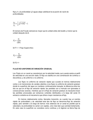 flujo y1 y la profundidad y2 aguas abajo satisfacen la ecuación de razón de
profundidades:
El número de Froude siempre es mayor que la unidad antes del resalto y menor que la
unidad después de él.
Si F1 > 1 Flujo Supercrítico
Si F2 <>
FLUJO NO UNIFORME DE VARIACIÓN GRADUAL
Los Flujos en un canal se caracterizan por la velocidad media, aun cuando exista un perfil
de velocidad en una sección dada. El flujo se clasifica en una combinación de continuo o
discontinuo, y de uniforme o no uniforme.
Los flujos no uniforme de variación rápida que sucede en tramos relativamente
cortos o en transiciones de canales abiertos y Los flujos no uniforme de variación gradual,
donde la superficie del agua se mantiene continuamente tranquila, la diferencia entre los
dos es que en el flujo de variación rápida, las perdidas son a menudo son ignoradas si
consecuencias severas, mientras que en el flujo de variación gradual, es necesario incluir
las perdidas provocadas por esfuerzos cortantes distribuidos a lo largo del canal. El
esfuerzo cortante es el mecanismo que ofrece mayor resistencia al flujo.
En tramos relativamente cortos, llamados transición, es cuando hay un cambio
rápido de profundidad y de velocidad este tipo de flujo se denomina flujo de variación
rápida, pero también a lo largo de tramos mas extensos de un canal es posible que la
velocidad y la profundidad no varíen con rapidez, sino más bien que cambien lentamente.
En este caso la superficie se considera como continua y el régimen se llama flujo de
 
