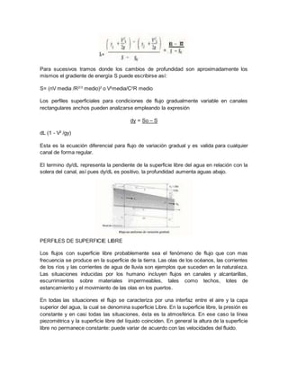 Para sucesivos tramos donde los cambios de profundidad son aproximadamente los
mismos el gradiente de energía S puede escribirse así:
S= (nV media /R2/3
medio)2
o V2
media/C2
R medio
Los perfiles superficiales para condiciones de flujo gradualmente variable en canales
rectangulares anchos pueden analizarse empleando la expresión
dy = So – S
dL (1 - V2
/gy)
Esta es la ecuación diferencial para flujo de variación gradual y es valida para cualquier
canal de forma regular.
El termino dy/dL representa la pendiente de la superficie libre del agua en relación con la
solera del canal, así pues dy/dL es positivo, la profundidad aumenta aguas abajo.
PERFILES DE SUPERFICIE LIBRE
Los flujos con superficie libre probablemente sea el fenómeno de flujo que con mas
frecuencia se produce en la superficie de la tierra. Las olas de los océanos, las corrientes
de los ríos y las corrientes de agua de lluvia son ejemplos que suceden en la naturaleza.
Las situaciones inducidas por los humano incluyen flujos en canales y alcantarillas,
escurrimientos sobre materiales impermeables, tales como techos, lotes de
estancamiento y el movimiento de las olas en los puertos.
En todas las situaciones el flujo se caracteriza por una interfaz entre el aire y la capa
superior del agua, la cual se denomina superficie Libre. En la superficie libre, la presión es
constante y en casi todas las situaciones, ésta es la atmosférica. En ese caso la línea
piezométrica y la superficie libre del líquido coinciden. En general la altura de la superficie
libre no permanece constante: puede variar de acuerdo con las velocidades del fluido.
 