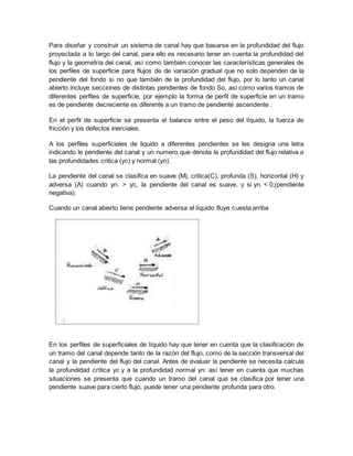 Para diseñar y construir un sistema de canal hay que basarse en la profundidad del flujo
proyectada a lo largo del canal, para ello es necesario tener en cuenta la profundidad del
flujo y la geometría del canal, así como también conocer las características generales de
los perfiles de superficie para flujos de de variación gradual que no solo dependen de la
pendiente del fondo si no que también de la profundidad del flujo, por lo tanto un canal
abierto incluye secciones de distintas pendientes de fondo So, asi como varios tramos de
diferentes perfiles de superficie, por ejemplo la forma de perfil de superficie en un tramo
es de pendiente decreciente es diferente a un tramo de pendiente ascendente .
En el perfil de superficie se presenta el balance entre el peso del líquido, la fuerza de
fricción y los defectos inerciales.
A los perfiles superficiales de liquido a diferentes pendientes se les designa una letra
indicando le pendiente del canal y un numero que denota la profundidad del flujo relativa a
las profundidades critica (yc) y normal (yn).
La pendiente del canal se clasifica en suave (M), critica(C), profunda (S), horizontal (H) y
adversa (A) cuando yn. > yc, la pendiente del canal es suave, y si yn. < 0,(pendiente
negativa).
Cuando un canal abierto tiene pendiente adversa el líquido fluye cuesta arriba
En los perfiles de superficiales de líquido hay que tener en cuenta que la clasificación de
un tramo del canal depende tanto de la razón del flujo, como de la sección transversal del
canal y la pendiente del flujo del canal. Antes de evaluar la pendiente se necesita calcula
la profundidad crítica yc y a la profundidad normal yn: así tener en cuenta que muchas
situaciones se presenta que cuando un tramo del canal que se clasifica por tener una
pendiente suave para cierto flujo, puede tener una pendiente profunda para otro.
 