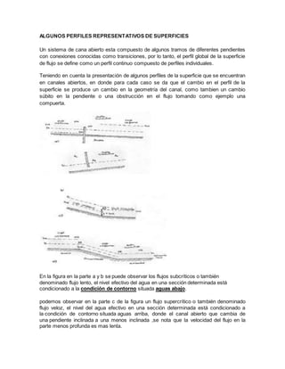 ALGUNOS PERFILES REPRESENTATIVOS DE SUPERFICIES
Un sistema de cana abierto esta compuesto de algunos tramos de diferentes pendientes
con conexiones conocidas como transiciones, por lo tanto, el perfil global de la superficie
de flujo se define como un perfil continuo compuesto de perfiles individuales.
Teniendo en cuenta la presentación de algunos perfiles de la superficie que se encuentran
en canales abiertos, en donde para cada caso se da que el cambio en el perfil de la
superficie se produce un cambio en la geometría del canal, como tambien un cambio
súbito en la pendiente o una obstrucción en el flujo tomando como ejemplo una
compuerta.
En la figura en la parte a y b se puede observar los flujos subcríticos o también
denominado flujo lento, el nivel efectivo del agua en una sección determinada está
condicionado a la condición de contorno situada aguas abajo.
podemos observar en la parte c de la figura un flujo supercrítico o también denominado
flujo veloz, el nivel del agua efectivo en una sección determinada está condicionado a
la condición de contorno situada aguas arriba, donde el canal abierto que cambia de
una pendiente inclinada a una menos inclinada ,se nota que la velocidad del flujo en la
parte menos profunda es mas lenta.
 
