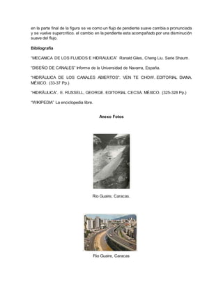 en la parte final de la figura se ve como un flujo de pendiente suave cambia a pronunciada
y se vuelve supercrítico. el cambio en la pendiente esta acompañado por una disminución
suave del flujo.
Bibliografía
“MECANICA DE LOS FLUIDOS E HIDRAULICA” Ranald Giles, Cheng Liu. Serie Shaum.
“DISEÑO DE CANALES” Informe de la Universidad de Navarra, España.
“HIDRÁULICA DE LOS CANALES ABIERTOS”. VEN TE CHOW. EDITORIAL DIANA.
MÉXICO. (33-37 Pp.)
“HIDRÁULICA”. E. RUSSELL, GEORGE. EDITORIAL CECSA. MÉXICO. (325-328 Pp.)
“WIKIPEDIA” La enciclopedia libre.
Anexo Fotos
Rio Guaire, Caracas.
Rio Guaire, Caracas
 