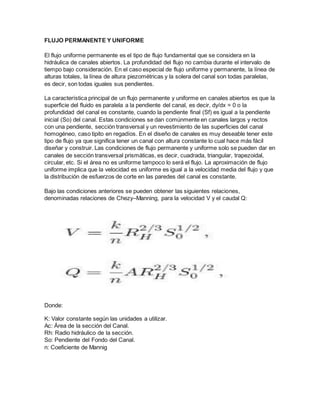 FLUJO PERMANENTE Y UNIFORME
El flujo uniforme permanente es el tipo de flujo fundamental que se considera en la
hidráulica de canales abiertos. La profundidad del flujo no cambia durante el intervalo de
tiempo bajo consideración. En el caso especial de flujo uniforme y permanente, la línea de
alturas totales, la línea de altura piezométricas y la solera del canal son todas paralelas,
es decir, son todas iguales sus pendientes.
La característica principal de un flujo permanente y uniforme en canales abiertos es que la
superficie del fluido es paralela a la pendiente del canal, es decir, dy/dx = 0 o la
profundidad del canal es constante, cuando la pendiente final (Sf) es igual a la pendiente
inicial (So) del canal. Estas condiciones se dan comúnmente en canales largos y rectos
con una pendiente, sección transversal y un revestimiento de las superficies del canal
homogéneo, caso tipito en regadíos. En el diseño de canales es muy deseable tener este
tipo de flujo ya que significa tener un canal con altura constante lo cual hace más fácil
diseñar y construir. Las condiciones de flujo permanente y uniforme solo se pueden dar en
canales de sección transversal prismáticas, es decir, cuadrada, triangular, trapezoidal,
circular, etc. Si el área no es uniforme tampoco lo será el flujo. La aproximación de flujo
uniforme implica que la velocidad es uniforme es igual a la velocidad media del flujo y que
la distribución de esfuerzos de corte en las paredes del canal es constante.
Bajo las condiciones anteriores se pueden obtener las siguientes relaciones,
denominadas relaciones de Chezy–Manning, para la velocidad V y el caudal Q:
Donde:
K: Valor constante según las unidades a utilizar.
Ac: Área de la sección del Canal.
Rh: Radio hidráulico de la sección.
So: Pendiente del Fondo del Canal.
n: Coeficiente de Mannig
 